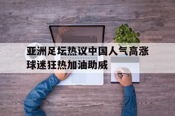 开云ky官网-关于亚洲足坛热议中国人气高涨球迷狂热加油助威的信息